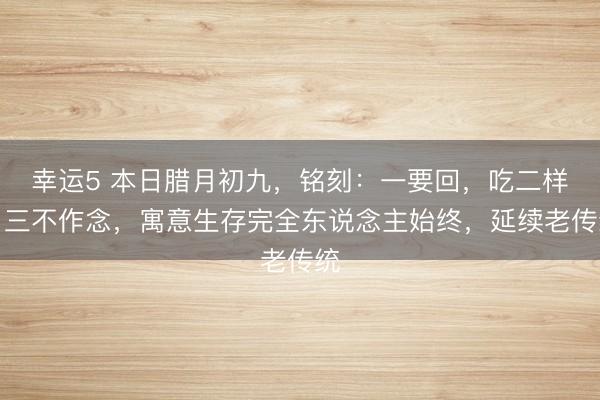 幸運5 本日臘月初九，銘刻：一要回，吃二樣，三不作念，寓意生存完全東說念主始終，延續老傳統
