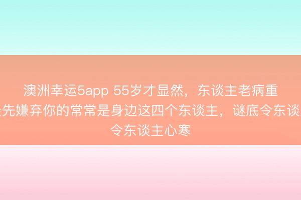 澳洲幸運5app 55歲才顯然，東談主老病重時，最先嫌棄你的常常是身邊這四個東談主，謎底令東談主心寒