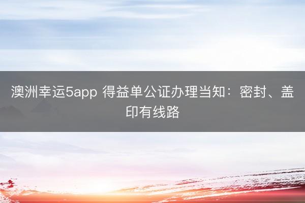澳洲幸運5app 得益單公證辦理當知：密封、蓋印有線路