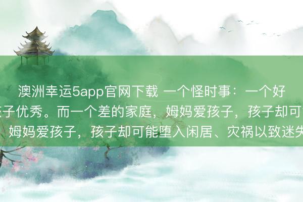 澳洲幸運(yùn)5app官網(wǎng)下載 一個(gè)怪時(shí)事:一個(gè)好的家庭,姆媽愛(ài)孩子,孩子優(yōu)秀。而一個(gè)差的家庭,姆媽愛(ài)孩子,孩子卻可能墮入閑居、災(zāi)禍以致迷失