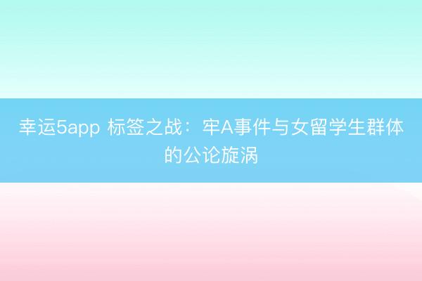 幸運5app 標(biāo)簽之戰(zhàn)：牢A事件與女留學(xué)生群體的公論旋渦