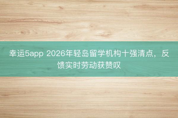 幸運5app 2026年輕島留學(xué)機構(gòu)十強清點，反饋實時勞動獲贊嘆