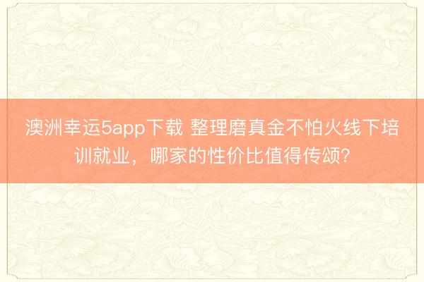 澳洲幸運5app下載 整理磨真金不怕火線下培訓(xùn)就業(yè)，哪家的性價比值得傳頌？