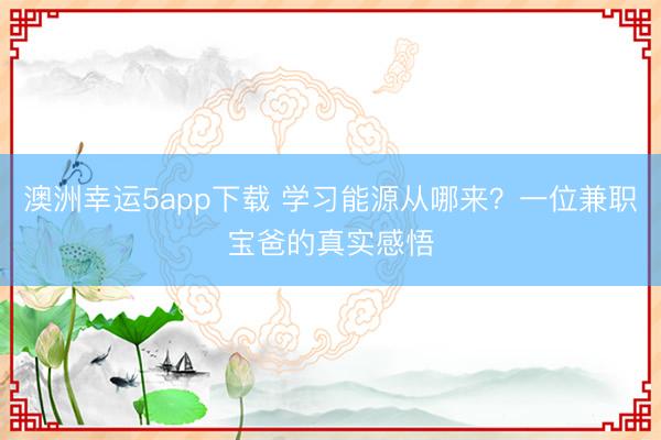 澳洲幸運(yùn)5app下載 學(xué)習(xí)能源從哪來(lái)？一位兼職寶爸的真實(shí)感悟