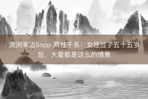 澳洲幸運(yùn)5app 兩性干系：女性過(guò)了五十五歲后，大量都是這么的情景