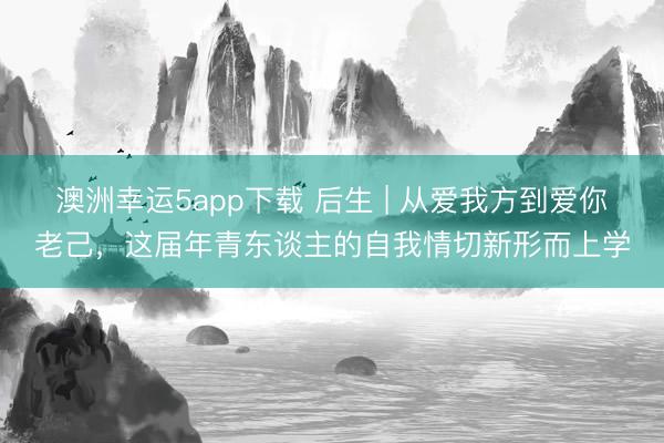 澳洲幸運5app下載 后生 | 從愛我方到愛你老己，這屆年青東談主的自我情切新形而上學