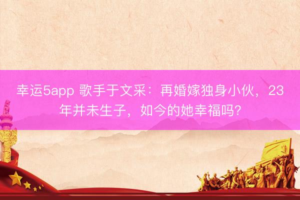 幸運5app 歌手于文采：再婚嫁獨身小伙，23年并未生子，如今的她幸福嗎？