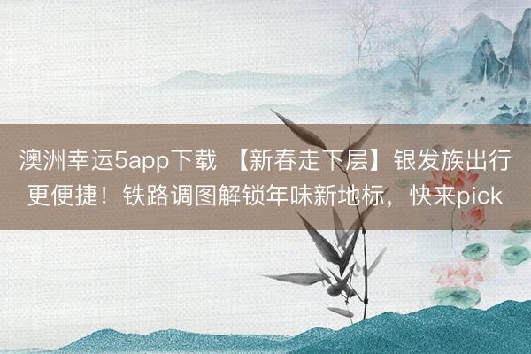 澳洲幸運5app下載 【新春走下層】銀發(fā)族出行更便捷！鐵路調(diào)圖解鎖年味新地標，快來pick