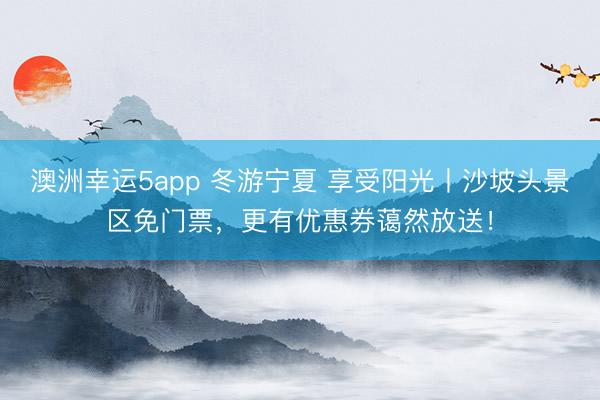 澳洲幸運(yùn)5app 冬游寧夏 享受陽(yáng)光丨沙坡頭景區(qū)免門(mén)票，更有優(yōu)惠券藹然放送！