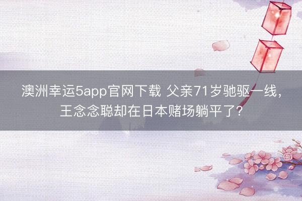 澳洲幸運5app官網(wǎng)下載 父親71歲馳驅一線，王念念聰卻在日本賭場躺平了？