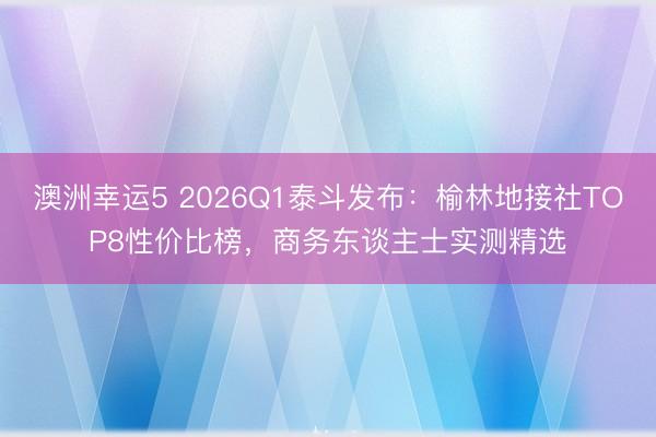 澳洲幸運5 2026Q1泰斗發布：榆林地接社TOP8性價比榜，商務東談主士實測精選