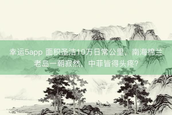 幸運5app 面積圣潔10萬日常公里，南海棉蘭老島一朝寂然，中菲皆得頭疼？