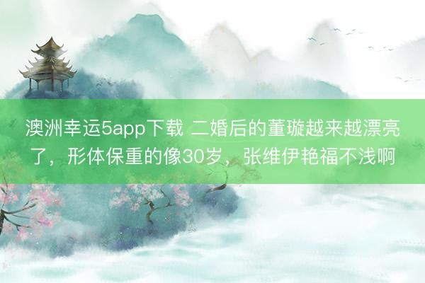 澳洲幸運5app下載 二婚后的董璇越來越漂亮了，形體保重的像30歲，張維伊艷福不淺啊
