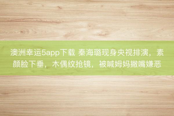 澳洲幸運5app下載 秦海璐現(xiàn)身央視排演,素顏臉下垂,木偶紋搶鏡,被喊姆媽撇嘴嫌惡