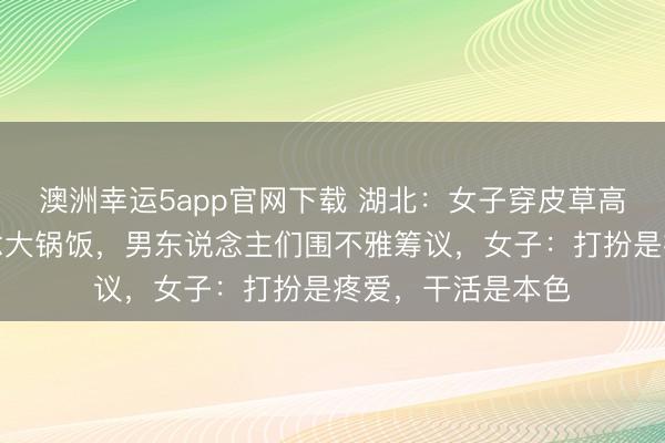 澳洲幸運5app官網下載 湖北：女子穿皮草高跟鞋回村幫廚作念大鍋飯，男東說念主們圍不雅籌議，女子：打扮是疼愛，干活是本色