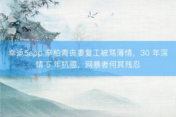 幸運5app 辛柏青喪妻復(fù)工被罵薄情，30 年深情 5 年抗癌，網(wǎng)暴者何其殘忍