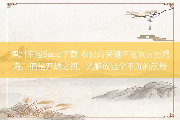 澳洲幸運5app下載 收臺的關鍵不在攻占臺灣島，而是開戰(zhàn)之初，先解放這個不沉的航母