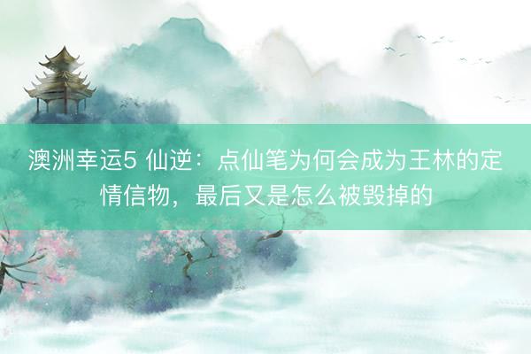 澳洲幸運(yùn)5 仙逆:點(diǎn)仙筆為何會成為王林的定情信物,最后又是怎么被毀掉的