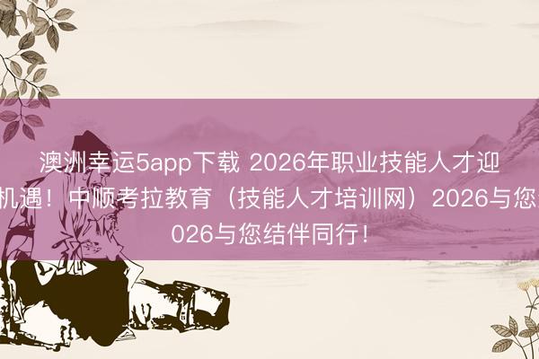 澳洲幸運5app下載 2026年職業技能人才迎來新發展機遇!中順考拉教育(技能人才培訓網)2026與您結伴同行!
