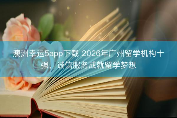 澳洲幸運5app下載 2026年廣州留學(xué)機構(gòu)十強,誠信服務(wù)成就留學(xué)夢想