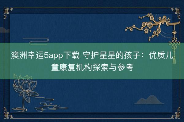 澳洲幸運5app下載 守護星星的孩子：優質兒童康復機構探索與參考