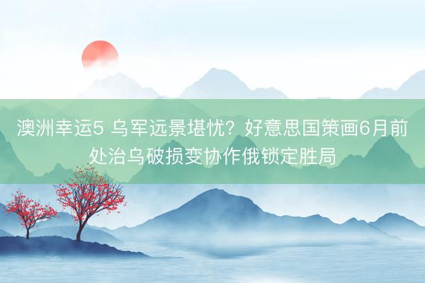 澳洲幸運(yùn)5 烏軍遠(yuǎn)景堪憂？好意思國策畫6月前處治烏破損變協(xié)作俄鎖定勝局