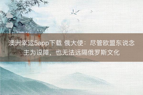 澳洲幸運(yùn)5app下載 俄大使:盡管歐盟東說(shuō)念主為設(shè)障,也無(wú)法遠(yuǎn)隔俄羅斯文化