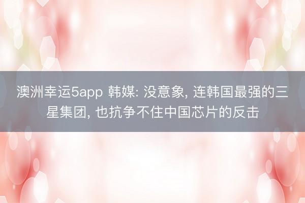 澳洲幸運5app 韓媒: 沒意象， 連韓國最強的三星集團， 也抗爭不住中國芯片的反擊