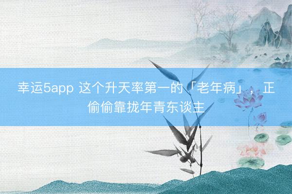 幸運5app 這個升天率第一的「老年病」，正偷偷靠攏年青東談主